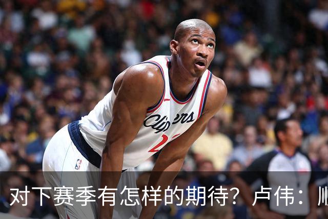 对下赛季有怎样的期待？卢伟：顺其自然 我们还有很大提升空间