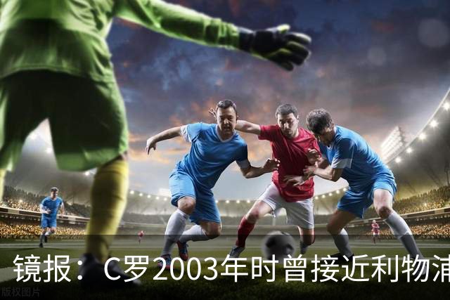镜报：C罗2003年时曾接近利物浦 最终弗格森说服